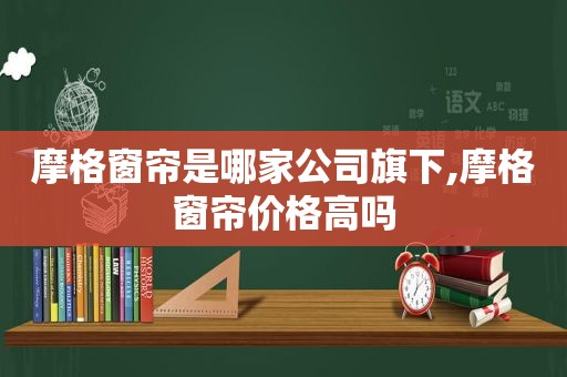 摩格窗帘是哪家公司旗下,摩格窗帘价格高吗