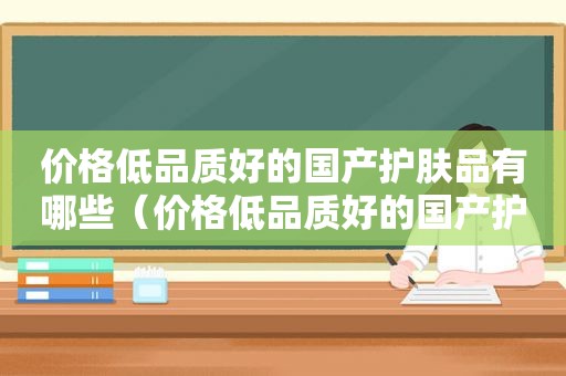 价格低品质好的国产护肤品有哪些（价格低品质好的国产护肤品品牌）