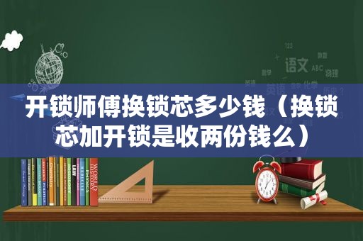 开锁师傅换锁芯多少钱（换锁芯加开锁是收两份钱么）