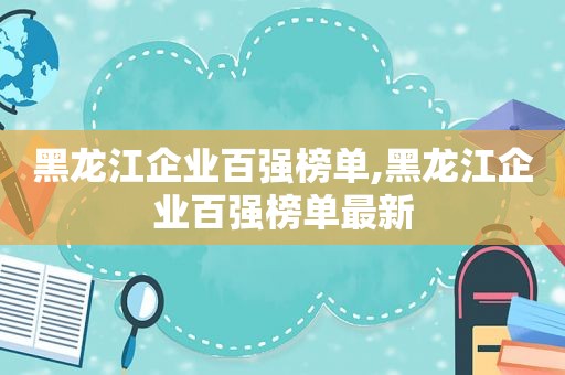 黑龙江企业百强榜单,黑龙江企业百强榜单最新