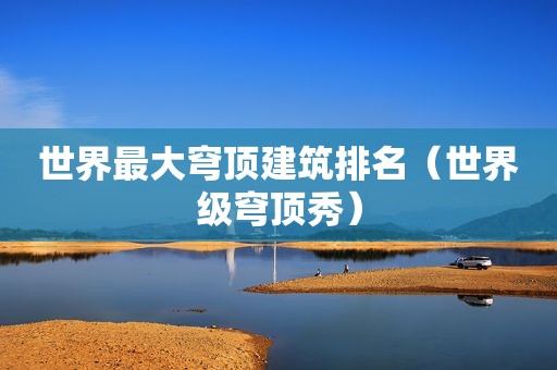 世界最大穹顶建筑排名（世界级穹顶秀）