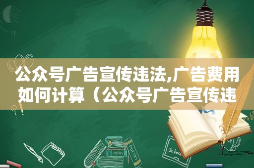 公众号广告宣传违法,广告费用如何计算（公众号广告宣传违法案例）