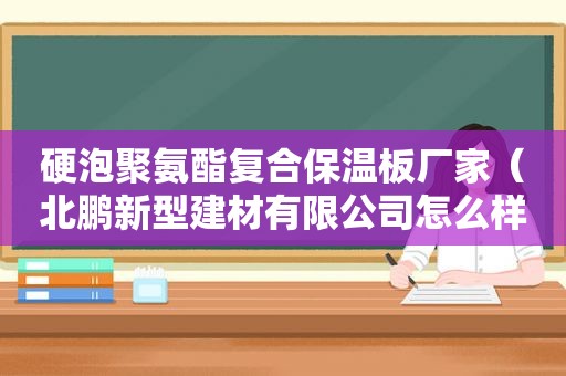 硬泡聚氨酯复合保温板厂家（北鹏新型建材有限公司怎么样）
