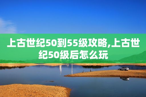 上古世纪50到55级攻略,上古世纪50级后怎么玩