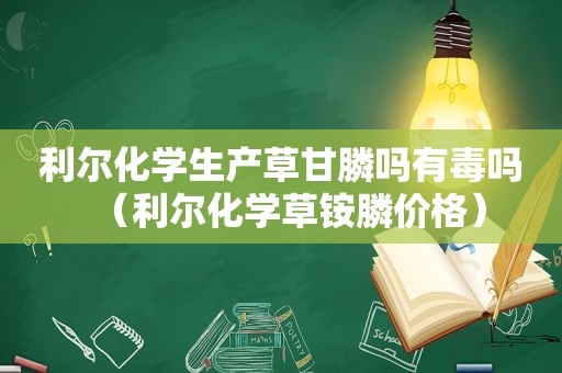 利尔化学生产草甘膦吗有毒吗（利尔化学草铵膦价格）