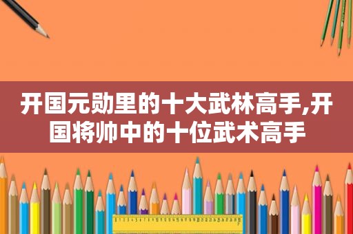 开国元勋里的十大武林高手,开国将帅中的十位武术高手