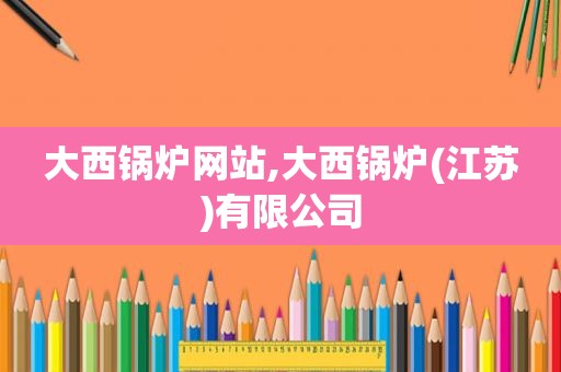 大西锅炉网站,大西锅炉(江苏)有限公司