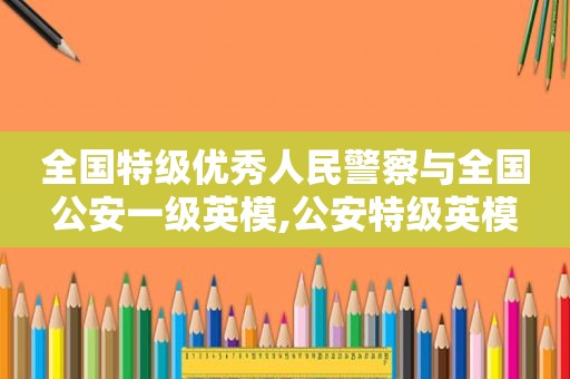 全国特级优秀人民警察与全国公安一级英模,公安特级英模