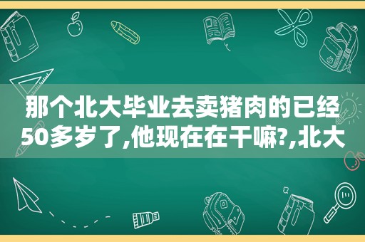 那个北大毕业去卖猪肉的已经50多岁了,他现在在干嘛?,北大毕业生卖猪肉你怎么看