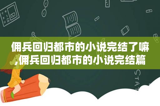 佣兵回归都市的小说完结了嘛,佣兵回归都市的小说完结篇