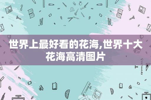 世界上最好看的花海,世界十大花海高清图片