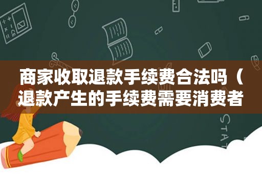 商家收取退款手续费合法吗（退款产生的手续费需要消费者承担吗）
