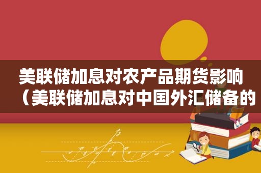 美联储加息对农产品期货影响（美联储加息对中国外汇储备的影响）