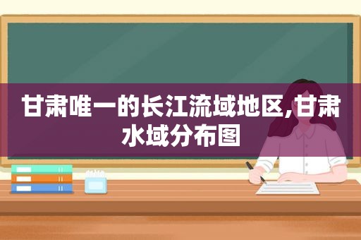 甘肃唯一的长江流域地区,甘肃水域分布图