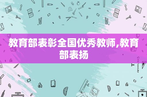 教育部表彰全国优秀教师,教育部表扬