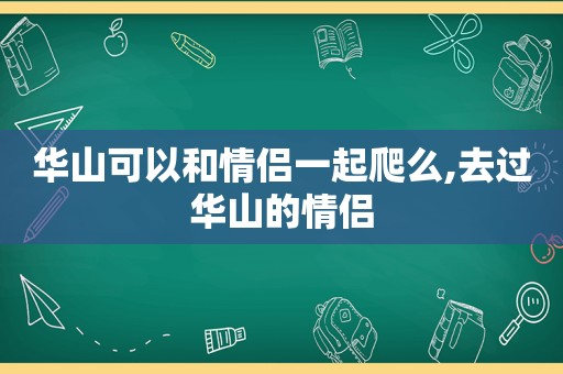华山可以和情侣一起爬么,去过华山的情侣