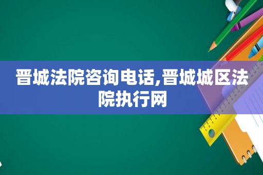 晋城法院咨询电话,晋城城区法院执行网