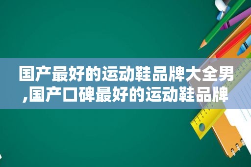 国产最好的运动鞋品牌大全男,国产口碑最好的运动鞋品牌