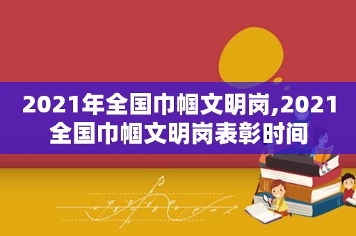 2021年全国巾帼文明岗,2021全国巾帼文明岗表彰时间