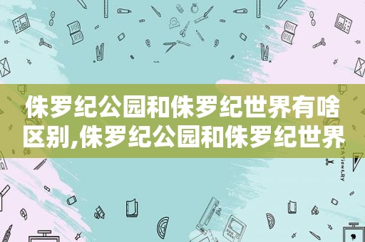 侏罗纪公园和侏罗纪世界有啥区别,侏罗纪公园和侏罗纪世界什么关系