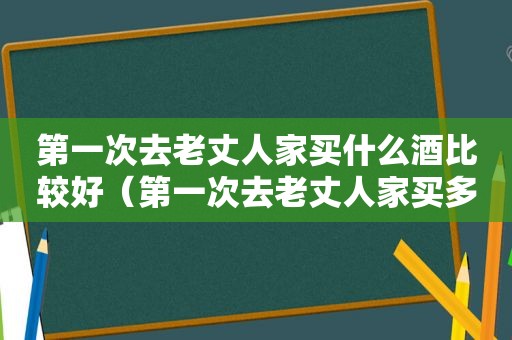 第一次去老丈人家买什么酒比较好（第一次去老丈人家买多少钱的酒合适）