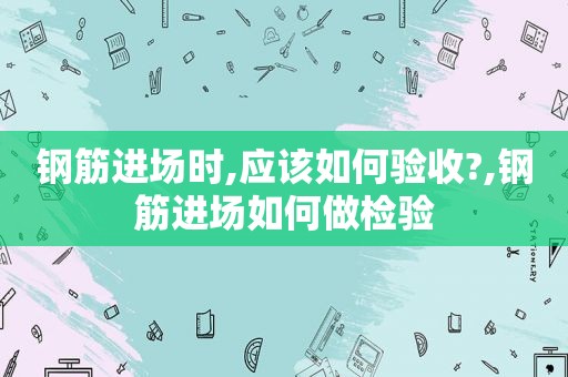 钢筋进场时,应该如何验收?,钢筋进场如何做检验  第1张