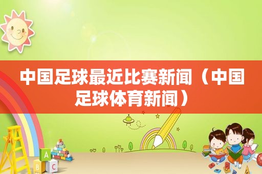 中国足球最近比赛新闻（中国足球体育新闻）