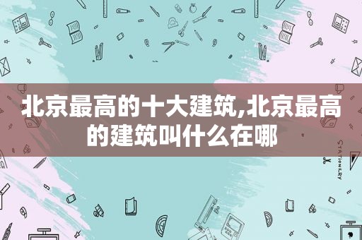 北京最高的十大建筑,北京最高的建筑叫什么在哪