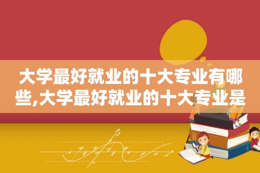 大学最好就业的十大专业有哪些,大学最好就业的十大专业是什么  第1张