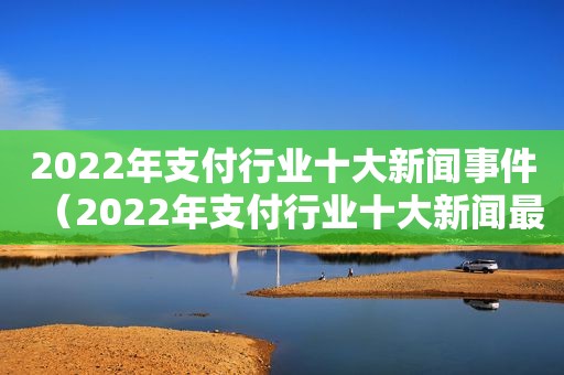 2022年支付行业十大新闻事件（2022年支付行业十大新闻最新）