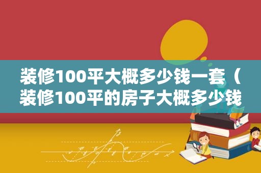 装修100平大概多少钱一套（装修100平的房子大概多少钱）