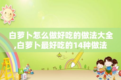 白萝卜怎么做好吃的做法大全,白萝卜最好吃的14种做法  第1张