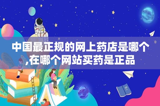中国最正规的网上药店是哪个,在哪个网站买药是正品