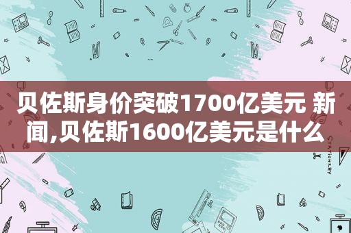 贝佐斯身价突破1700亿美元 新闻,贝佐斯1600亿美元是什么概念