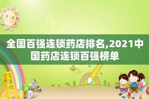全国百强连锁药店排名,2021中国药店连锁百强榜单