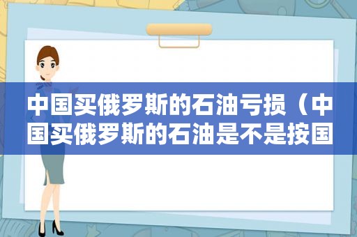 中国买俄罗斯的石油亏损（中国买俄罗斯的石油是不是按国际油价）