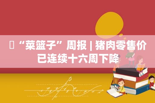 ​“菜篮子”周报 | 猪肉零售价已连续十六周下降