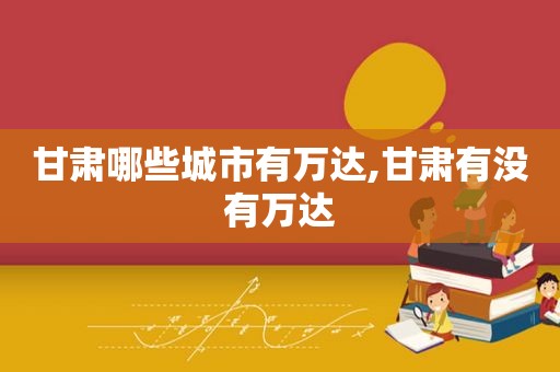 甘肃哪些城市有万达,甘肃有没有万达