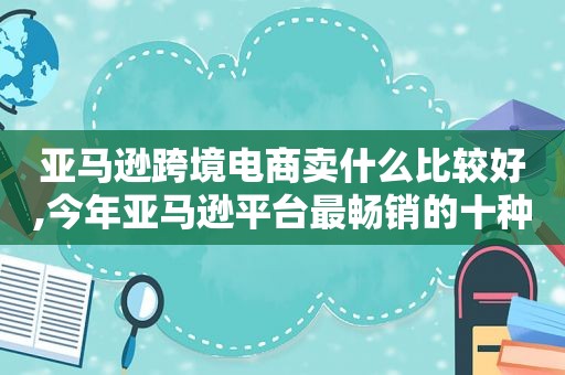 亚马逊跨境电商卖什么比较好,今年亚马逊平台最畅销的十种产品