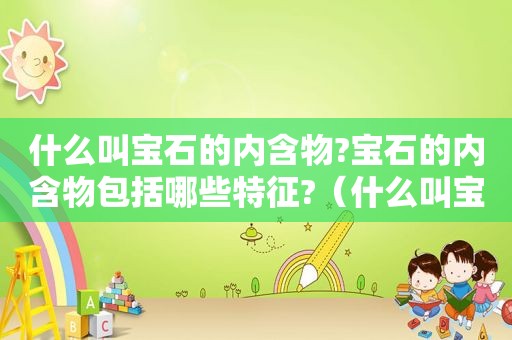 什么叫宝石的内含物?宝石的内含物包括哪些特征?(什么叫宝石的内含物质) 什么叫宝石的内含物?宝石的内含物包括哪些特征?(什么叫宝石的内含物质)