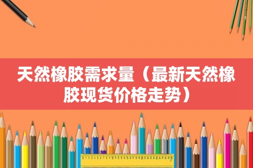 天然橡胶需求量（最新天然橡胶现货价格走势）