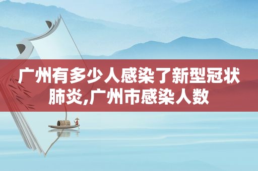 广州有多少人感染了新型冠状肺炎,广州市感染人数  第1张