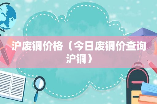 沪废铜价格（今日废铜价查询沪铜）