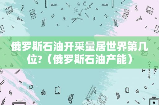 俄罗斯石油开采量居世界第几位?（俄罗斯石油产能）