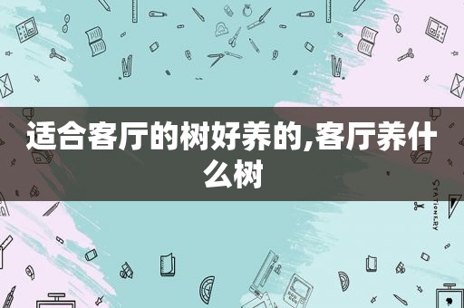 适合客厅的树好养的,客厅养什么树