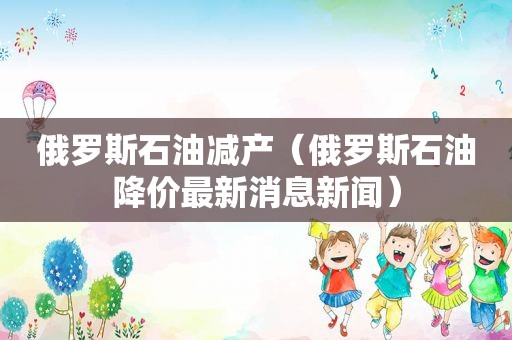 俄罗斯石油减产（俄罗斯石油降价最新消息新闻）