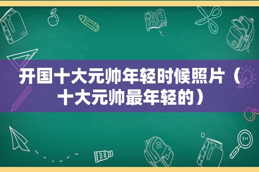 开国十大元帅年轻时候照片（十大元帅最年轻的）