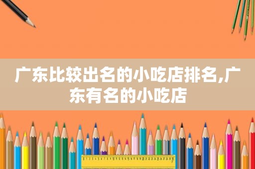 广东比较出名的小吃店排名,广东有名的小吃店