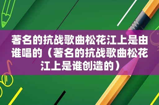 著名的抗战歌曲松花江上是由谁唱的（著名的抗战歌曲松花江上是谁创造的）