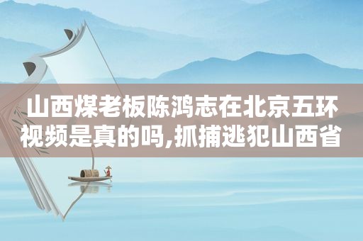 山西煤老板陈鸿志在北京五环视频是真的吗,抓捕逃犯山西省煤老板陈鸿志